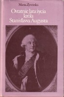 ŻYWIRSKA Maria - Ostatnie lata życia króla Stanisława Augusta.